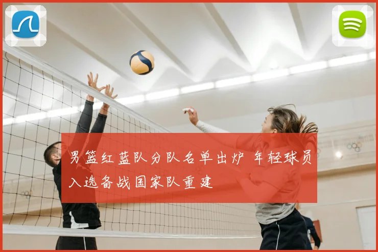 男篮红蓝队分队名单出炉 年轻球员入选备战国家队重建