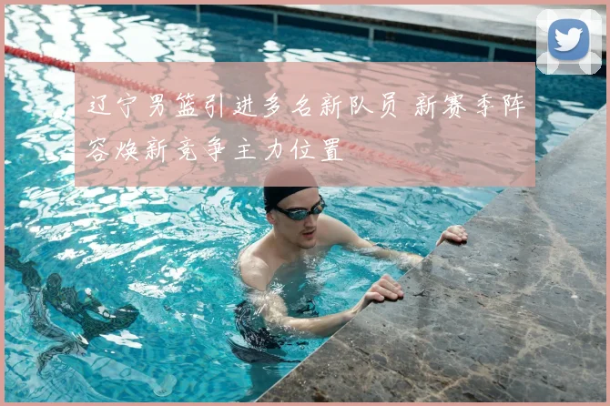 辽宁男篮引进多名新队员 新赛季阵容焕新竞争主力位置