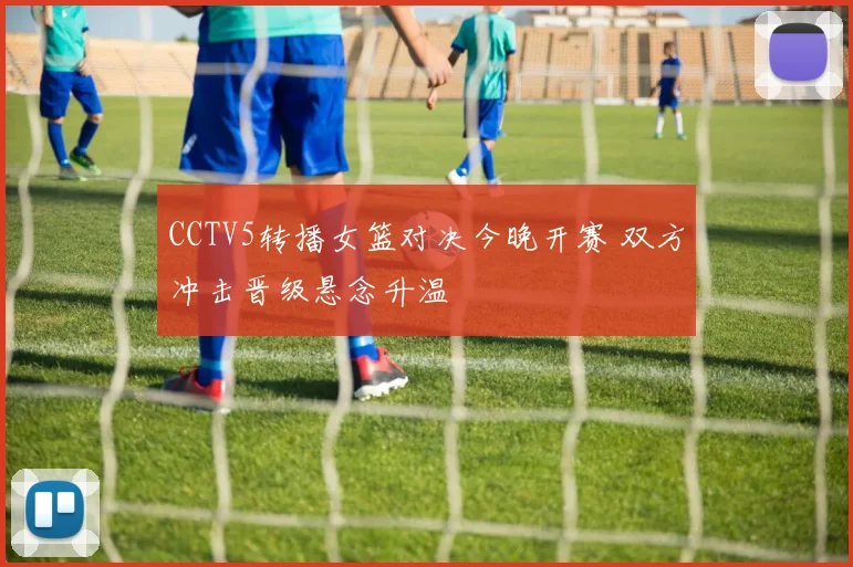 CCTV5转播女篮对决今晚开赛 双方冲击晋级悬念升温