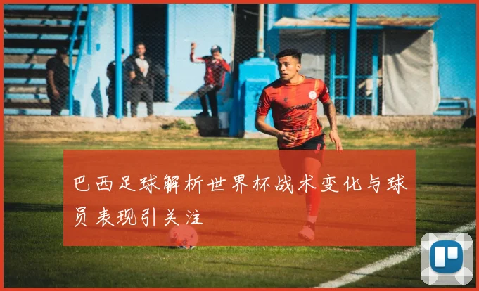 巴西足球解析世界杯战术变化与球员表现引关注