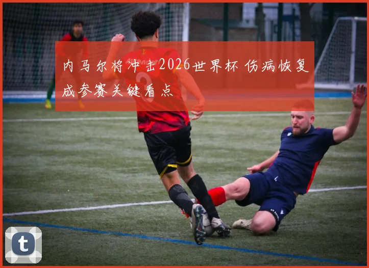 内马尔将冲击2026世界杯 伤病恢复成参赛关键看点