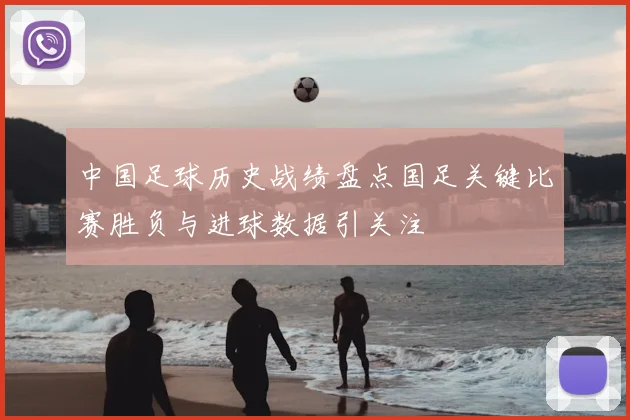 中国足球历史战绩盘点国足关键比赛胜负与进球数据引关注