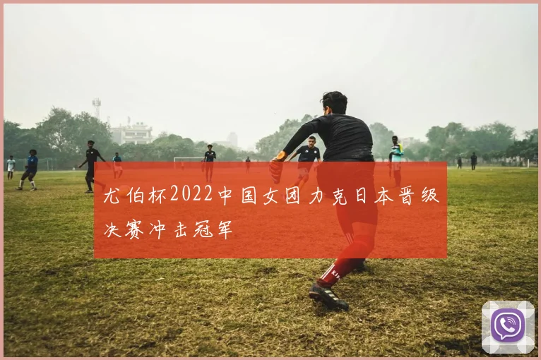 尤伯杯2022中国女团力克日本晋级决赛冲击冠军