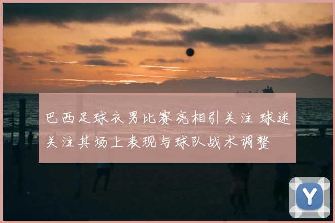 巴西足球衣男比赛亮相引关注 球迷关注其场上表现与球队战术调整