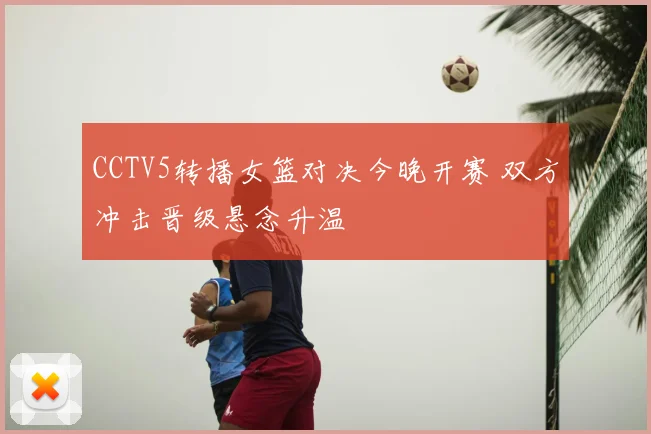 CCTV5转播女篮对决今晚开赛 双方冲击晋级悬念升温