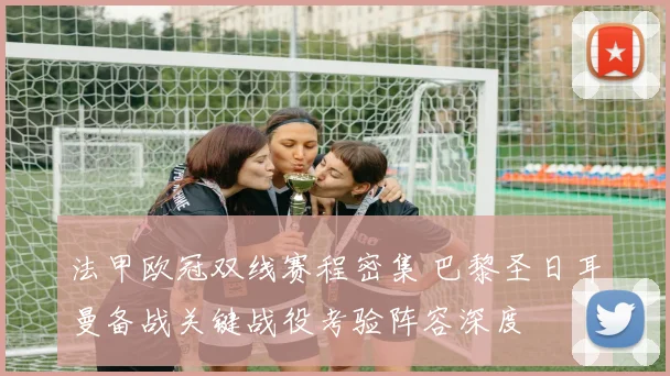 法甲欧冠双线赛程密集 巴黎圣日耳曼备战关键战役考验阵容深度