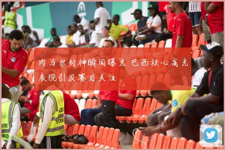 内马尔封神瞬间曝光 巴西核心高光表现引发赛后关注