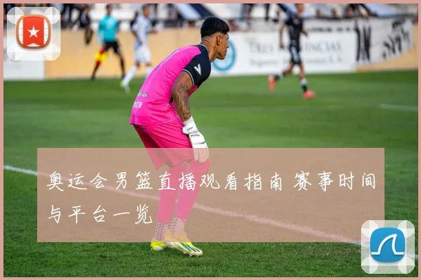 奥运会男篮直播观看指南 赛事时间与平台一览