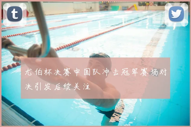 尤伯杯决赛中国队冲击冠军赛场对决引发后续关注