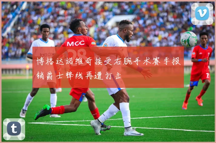 博格达诺维奇接受右腕手术赛季报销爵士锋线再遭打击