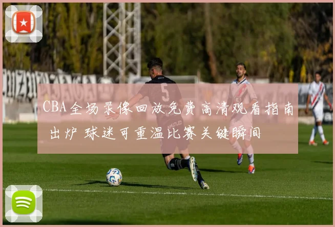 CBA全场录像回放免费高清观看指南 出炉 球迷可重温比赛关键瞬间