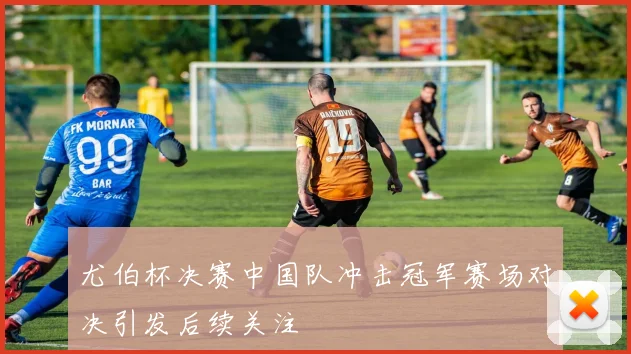 尤伯杯决赛中国队冲击冠军赛场对决引发后续关注